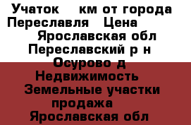 Учаток 20 км от города Переславля › Цена ­ 280 000 - Ярославская обл., Переславский р-н, Осурово д. Недвижимость » Земельные участки продажа   . Ярославская обл.